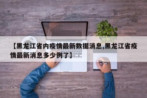【黑龙江省内疫情最新数据消息,黑龙江省疫情最新消息多少例了】