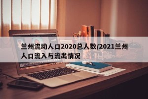 兰州流动人口2020总人数/2021兰州人口流入与流出情况