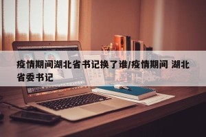疫情期间湖北省书记换了谁/疫情期间 湖北省委书记