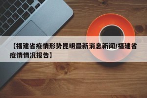 【福建省疫情形势昆明最新消息新闻/福建省疫情情况报告】
