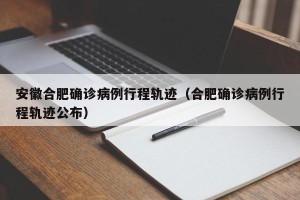 安徽合肥确诊病例行程轨迹（合肥确诊病例行程轨迹公布）