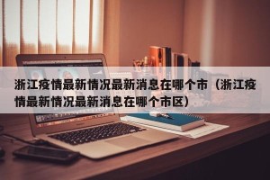 浙江疫情最新情况最新消息在哪个市（浙江疫情最新情况最新消息在哪个市区）