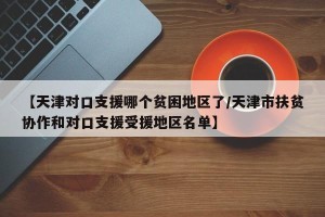 【天津对口支援哪个贫困地区了/天津市扶贫协作和对口支援受援地区名单】