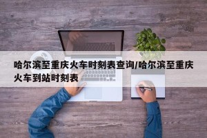 哈尔滨至重庆火车时刻表查询/哈尔滨至重庆火车到站时刻表