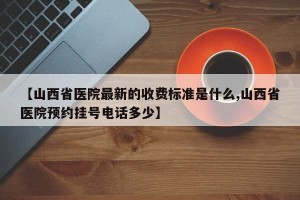 【山西省医院最新的收费标准是什么,山西省医院预约挂号电话多少】