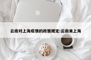 云南对上海疫情的政策规定:云南来上海