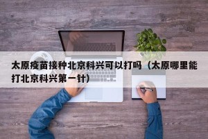 太原疫苗接种北京科兴可以打吗（太原哪里能打北京科兴第一针）