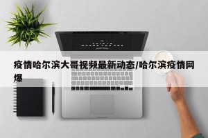 疫情哈尔滨大哥视频最新动态/哈尔滨疫情网爆