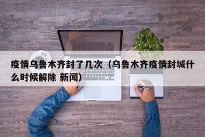 疫情乌鲁木齐封了几次（乌鲁木齐疫情封城什么时候解除 新闻）