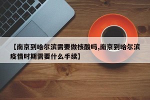 【南京到哈尔滨需要做核酸吗,南京到哈尔滨疫情时期需要什么手续】