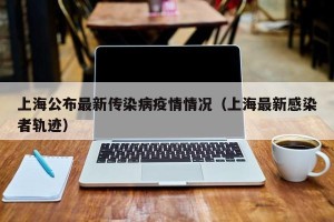 上海公布最新传染病疫情情况（上海最新感染者轨迹）