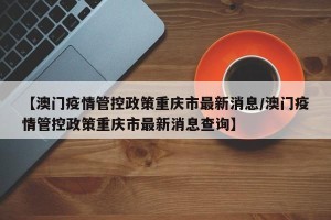【澳门疫情管控政策重庆市最新消息/澳门疫情管控政策重庆市最新消息查询】