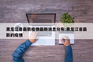 黑龙江省最新疫情最新消息分布:黑龙江省最新的疫情