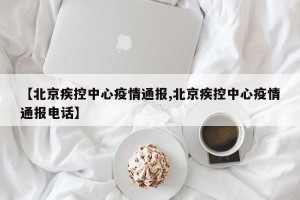 【北京疾控中心疫情通报,北京疾控中心疫情通报电话】