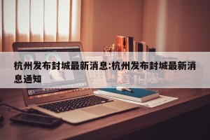 杭州发布封城最新消息:杭州发布封城最新消息通知