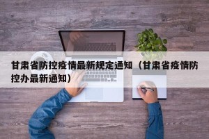 甘肃省防控疫情最新规定通知（甘肃省疫情防控办最新通知）