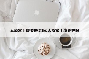 太原富士康要搬走吗:太原富士康还在吗
