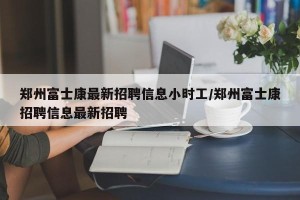 郑州富士康最新招聘信息小时工/郑州富士康招聘信息最新招聘