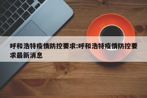 呼和浩特疫情防控要求:呼和浩特疫情防控要求最新消息