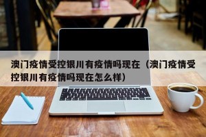 澳门疫情受控银川有疫情吗现在（澳门疫情受控银川有疫情吗现在怎么样）