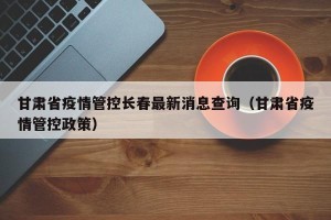 甘肃省疫情管控长春最新消息查询（甘肃省疫情管控政策）
