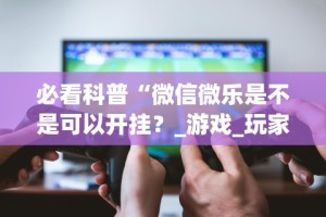必看科普“微信微乐是不是可以开挂？_游戏_玩家_工具