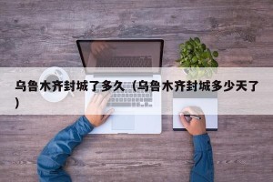 乌鲁木齐封城了多久（乌鲁木齐封城多少天了）