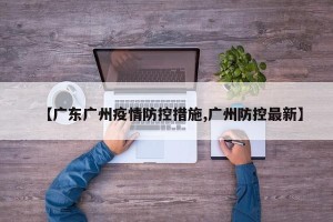 【广东广州疫情防控措施,广州防控最新】