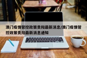 澳门疫情管控政策贵阳最新消息/澳门疫情管控政策贵阳最新消息通知