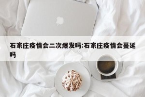 石家庄疫情会二次爆发吗:石家庄疫情会蔓延吗