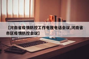 【河南省疫情防控工作电视电话会议,河南省市区疫情防控会议】