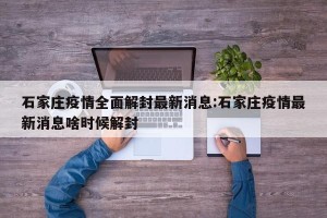 石家庄疫情全面解封最新消息:石家庄疫情最新消息啥时候解封