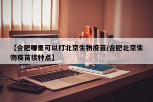 【合肥哪里可以打北京生物疫苗/合肥北京生物疫苗接种点】