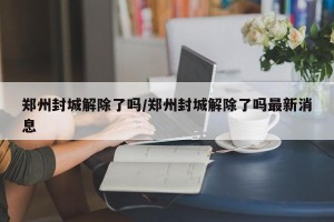 郑州封城解除了吗/郑州封城解除了吗最新消息