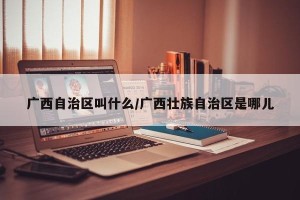 广西自治区叫什么/广西壮族自治区是哪儿