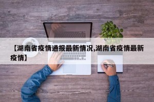 【湖南省疫情通报最新情况,湖南省疫情最新疫情】