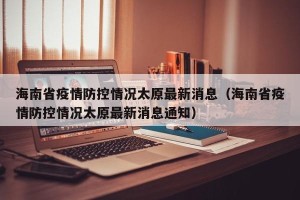 海南省疫情防控情况太原最新消息（海南省疫情防控情况太原最新消息通知）