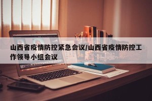 山西省疫情防控紧急会议/山西省疫情防控工作领导小组会议
