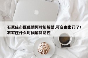 石家庄市区疫情何时能解禁,可自由出门了/石家庄什么时候解除防控