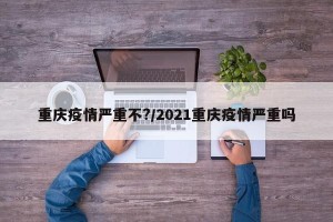 重庆疫情严重不?/2021重庆疫情严重吗