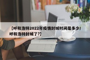 【呼和浩特2022年疫情封城时间是多少/呼和浩特封城了?】