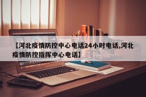 【河北疫情防控中心电话24小时电话,河北疫情防控指挥中心电话】
