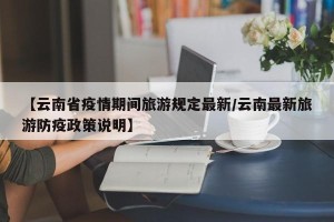 【云南省疫情期间旅游规定最新/云南最新旅游防疫政策说明】