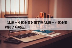 【太原一小区全面封闭了吗/太原一小区全面封闭了吗现在】