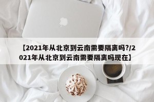 【2021年从北京到云南需要隔离吗?/2021年从北京到云南需要隔离吗现在】