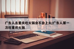广东人去重庆吃火锅会不会上火/广东人第一次吃重庆火锅