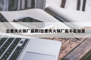 怂重庆火锅厂最新/怂重庆火锅厂能不能加盟
