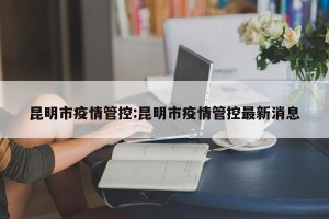 昆明市疫情管控:昆明市疫情管控最新消息