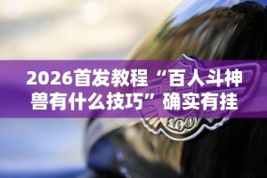 2026首发教程“百人斗神兽有什么技巧”确实有挂