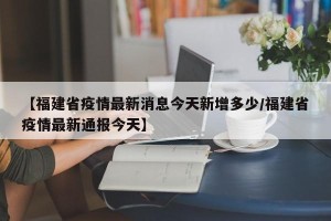 【福建省疫情最新消息今天新增多少/福建省疫情最新通报今天】